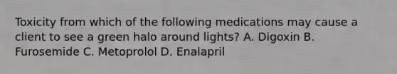 Toxicity from which of the following medications may cause a client to see a green halo around lights? A. Digoxin B. Furosemide C. Metoprolol D. Enalapril