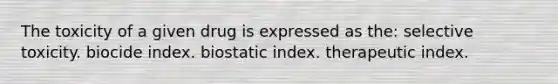 The toxicity of a given drug is expressed as the: selective toxicity. biocide index. biostatic index. therapeutic index.