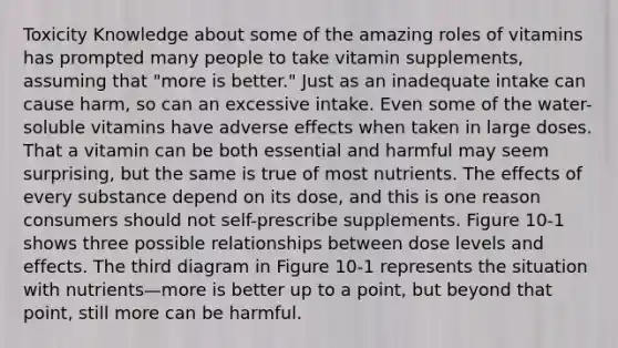 Toxicity Knowledge about some of the amazing roles of vitamins has prompted many people to take vitamin supplements, assuming that "more is better." Just as an inadequate intake can cause harm, so can an excessive intake. Even some of the water-soluble vitamins have adverse effects when taken in large doses. That a vitamin can be both essential and harmful may seem surprising, but the same is true of most nutrients. The effects of every substance depend on its dose, and this is one reason consumers should not self-prescribe supplements. Figure 10-1 shows three possible relationships between dose levels and effects. The third diagram in Figure 10-1 represents the situation with nutrients—more is better up to a point, but beyond that point, still more can be harmful.