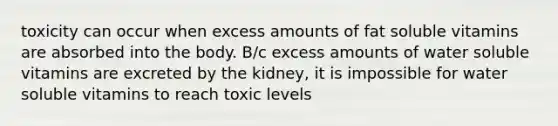 toxicity can occur when excess amounts of fat soluble vitamins are absorbed into the body. B/c excess amounts of water soluble vitamins are excreted by the kidney, it is impossible for water soluble vitamins to reach toxic levels