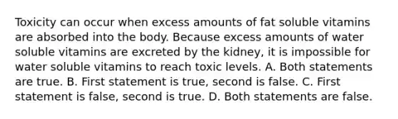 Toxicity can occur when excess amounts of fat soluble vitamins are absorbed into the body. Because excess amounts of water soluble vitamins are excreted by the kidney, it is impossible for water soluble vitamins to reach toxic levels. A. Both statements are true. B. First statement is true, second is false. C. First statement is false, second is true. D. Both statements are false.