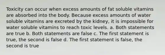 Toxicity can occur when excess amounts of fat soluble vitamins are absorbed into the body. Because excess amounts of water soluble vitamins are excreted by the kidney, it is impossible for water soluble vitamins to reach toxic levels. a. Both statements are true b. Both statements are false c. The first statement is true, the second is false d. The first statement is false, the second is true