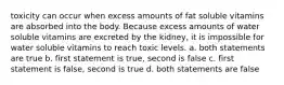 toxicity can occur when excess amounts of fat soluble vitamins are absorbed into the body. Because excess amounts of water soluble vitamins are excreted by the kidney, it is impossible for water soluble vitamins to reach toxic levels. a. both statements are true b. first statement is true, second is false c. first statement is false, second is true d. both statements are false