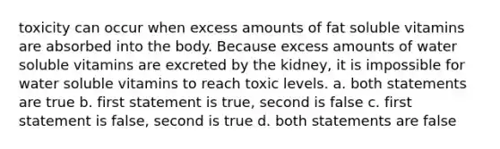 toxicity can occur when excess amounts of fat soluble vitamins are absorbed into the body. Because excess amounts of water soluble vitamins are excreted by the kidney, it is impossible for water soluble vitamins to reach toxic levels. a. both statements are true b. first statement is true, second is false c. first statement is false, second is true d. both statements are false