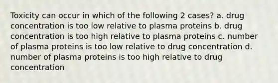 Toxicity can occur in which of the following 2 cases? a. drug concentration is too low relative to plasma proteins b. drug concentration is too high relative to plasma proteins c. number of plasma proteins is too low relative to drug concentration d. number of plasma proteins is too high relative to drug concentration