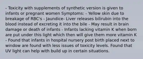 - Toxicity with supplements of synthetic version is given to infants or pregnant women Symptoms: - Yellow skin due to breakage of RBC's - Jaundice- Liver releases bilirubin into the blood instead of excreting it into the bile - May result in brain damage or death of infants - Infants lacking vitamin K when born are put under this light which then will give them more vitamin K - Found that infants in hospital nursery post birth placed next to window are found with less issues of toxicity levels. Found that UV light can help with build up in certain situations.