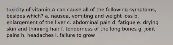 toxicity of vitamin A can cause all of the following symptoms, besides which? a. nausea, vomiting and weight loss b. enlargement of the liver c. abdominal pain d. fatigue e. drying skin and thinning hair f. tenderness of the long bones g. joint pains h. headaches i. failure to grow