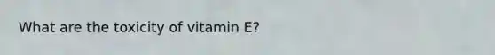 What are the toxicity of vitamin E?