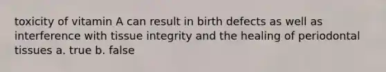 toxicity of vitamin A can result in birth defects as well as interference with tissue integrity and the healing of periodontal tissues a. true b. false