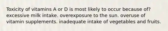 Toxicity of vitamins A or D is most likely to occur because of? excessive milk intake. overexposure to the sun. overuse of vitamin supplements. inadequate intake of vegetables and fruits.