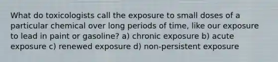 What do toxicologists call the exposure to small doses of a particular chemical over long periods of time, like our exposure to lead in paint or gasoline? a) chronic exposure b) acute exposure c) renewed exposure d) non-persistent exposure