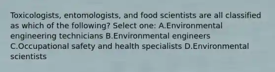 Toxicologists, entomologists, and food scientists are all classified as which of the following? Select one: A.Environmental engineering technicians B.Environmental engineers C.Occupational safety and health specialists D.Environmental scientists