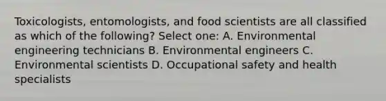 Toxicologists, entomologists, and food scientists are all classified as which of the following? Select one: A. Environmental engineering technicians B. Environmental engineers C. Environmental scientists D. Occupational safety and health specialists