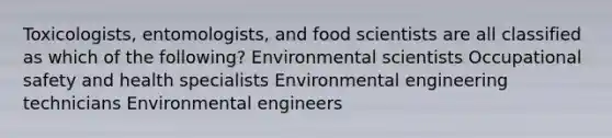 Toxicologists, entomologists, and food scientists are all classified as which of the following? Environmental scientists Occupational safety and health specialists Environmental engineering technicians Environmental engineers