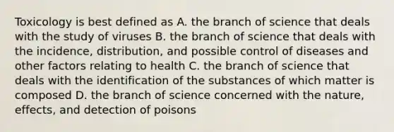 Toxicology is best defined as A. the branch of science that deals with the study of viruses B. the branch of science that deals with the incidence, distribution, and possible control of diseases and other factors relating to health C. the branch of science that deals with the identification of the substances of which matter is composed D. the branch of science concerned with the nature, effects, and detection of poisons