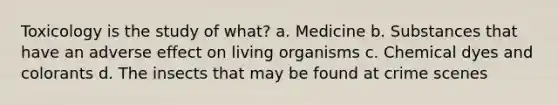 Toxicology is the study of what? a. Medicine b. Substances that have an adverse effect on living organisms c. Chemical dyes and colorants d. The insects that may be found at crime scenes