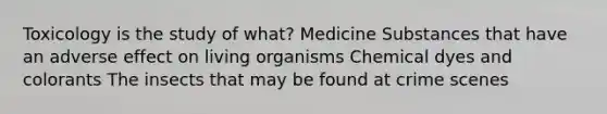 Toxicology is the study of what? Medicine Substances that have an adverse effect on living organisms Chemical dyes and colorants The insects that may be found at crime scenes