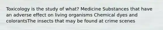 Toxicology is the study of what? Medicine Substances that have an adverse effect on living organisms Chemical dyes and colorantsThe insects that may be found at crime scenes