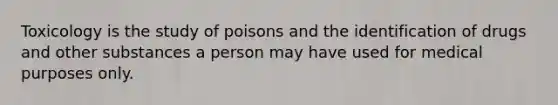 Toxicology is the study of poisons and the identification of drugs and other substances a person may have used for medical purposes only.