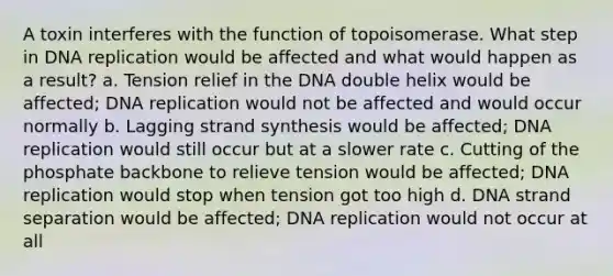 A toxin interferes with the function of topoisomerase. What step in <a href='https://www.questionai.com/knowledge/kofV2VQU2J-dna-replication' class='anchor-knowledge'>dna replication</a> would be affected and what would happen as a result? a. Tension relief in the DNA double helix would be affected; DNA replication would not be affected and would occur normally b. Lagging strand synthesis would be affected; DNA replication would still occur but at a slower rate c. Cutting of the phosphate backbone to relieve tension would be affected; DNA replication would stop when tension got too high d. DNA strand separation would be affected; DNA replication would not occur at all