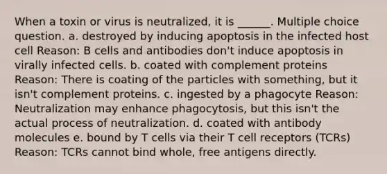 When a toxin or virus is neutralized, it is ______. Multiple choice question. a. destroyed by inducing apoptosis in the infected host cell Reason: B cells and antibodies don't induce apoptosis in virally infected cells. b. coated with complement proteins Reason: There is coating of the particles with something, but it isn't complement proteins. c. ingested by a phagocyte Reason: Neutralization may enhance phagocytosis, but this isn't the actual process of neutralization. d. coated with antibody molecules e. bound by T cells via their T cell receptors (TCRs) Reason: TCRs cannot bind whole, free antigens directly.