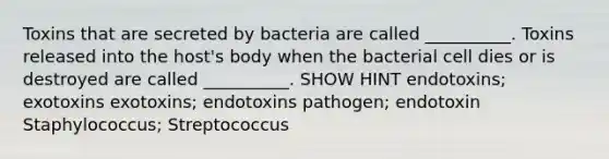 Toxins that are secreted by bacteria are called __________. Toxins released into the host's body when the bacterial cell dies or is destroyed are called __________. SHOW HINT endotoxins; exotoxins exotoxins; endotoxins pathogen; endotoxin Staphylococcus; Streptococcus