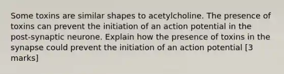 Some toxins are similar shapes to acetylcholine. The presence of toxins can prevent the initiation of an action potential in the post-synaptic neurone. Explain how the presence of toxins in the synapse could prevent the initiation of an action potential [3 marks]