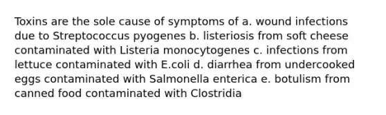 Toxins are the sole cause of symptoms of a. wound infections due to Streptococcus pyogenes b. listeriosis from soft cheese contaminated with Listeria monocytogenes c. infections from lettuce contaminated with E.coli d. diarrhea from undercooked eggs contaminated with Salmonella enterica e. botulism from canned food contaminated with Clostridia