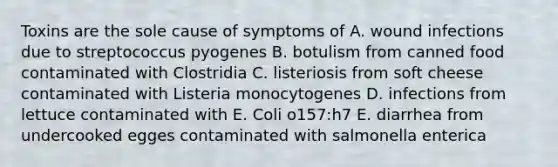 Toxins are the sole cause of symptoms of A. wound infections due to streptococcus pyogenes B. botulism from canned food contaminated with Clostridia C. listeriosis from soft cheese contaminated with Listeria monocytogenes D. infections from lettuce contaminated with E. Coli o157:h7 E. diarrhea from undercooked egges contaminated with salmonella enterica