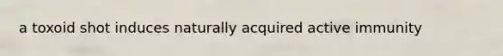 a toxoid shot induces naturally acquired active immunity