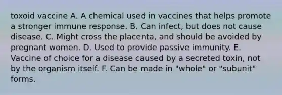 toxoid vaccine A. A chemical used in vaccines that helps promote a stronger immune response. B. Can infect, but does not cause disease. C. Might cross the placenta, and should be avoided by pregnant women. D. Used to provide passive immunity. E. Vaccine of choice for a disease caused by a secreted toxin, not by the organism itself. F. Can be made in "whole" or "subunit" forms.