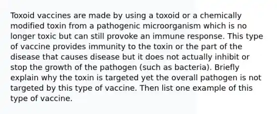 Toxoid vaccines are made by using a toxoid or a chemically modified toxin from a pathogenic microorganism which is no longer toxic but can still provoke an immune response. This type of vaccine provides immunity to the toxin or the part of the disease that causes disease but it does not actually inhibit or stop the growth of the pathogen (such as bacteria). Briefly explain why the toxin is targeted yet the overall pathogen is not targeted by this type of vaccine. Then list one example of this type of vaccine.