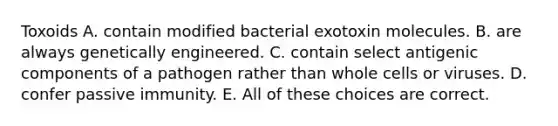 Toxoids A. contain modified bacterial exotoxin molecules. B. are always genetically engineered. C. contain select antigenic components of a pathogen rather than whole cells or viruses. D. confer passive immunity. E. All of these choices are correct.