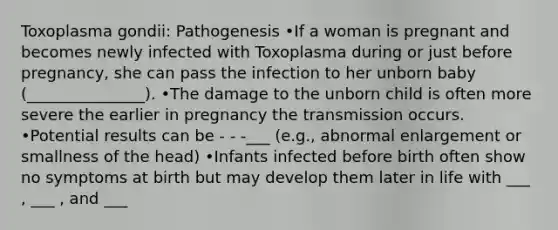 Toxoplasma gondii: Pathogenesis •If a woman is pregnant and becomes newly infected with Toxoplasma during or just before pregnancy, she can pass the infection to her unborn baby (_______________). •The damage to the unborn child is often more severe the earlier in pregnancy the transmission occurs. •Potential results can be - - -___ (e.g., abnormal enlargement or smallness of the head) •Infants infected before birth often show no symptoms at birth but may develop them later in life with ___ , ___ , and ___