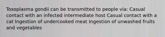 Toxoplasma gondii can be transmitted to people via: Casual contact with an infected intermediate host Casual contact with a cat Ingestion of undercooked meat Ingestion of unwashed fruits and vegetables