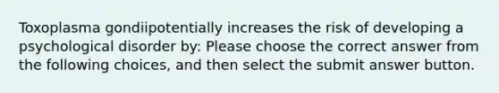 Toxoplasma gondiipotentially increases the risk of developing a psychological disorder by: Please choose the correct answer from the following choices, and then select the submit answer button.