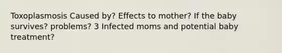 Toxoplasmosis Caused by? Effects to mother? If the baby survives? problems? 3 Infected moms and potential baby treatment?