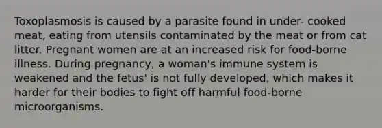 Toxoplasmosis is caused by a parasite found in under- cooked meat, eating from utensils contaminated by the meat or from cat litter. Pregnant women are at an increased risk for food-borne illness. During pregnancy, a woman's immune system is weakened and the fetus' is not fully developed, which makes it harder for their bodies to fight off harmful food-borne microorganisms.