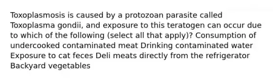 Toxoplasmosis is caused by a protozoan parasite called Toxoplasma gondii, and exposure to this teratogen can occur due to which of the following (select all that apply)? Consumption of undercooked contaminated meat Drinking contaminated water Exposure to cat feces Deli meats directly from the refrigerator Backyard vegetables