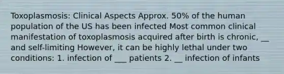 Toxoplasmosis: Clinical Aspects Approx. 50% of the human population of the US has been infected Most common clinical manifestation of toxoplasmosis acquired after birth is chronic, __ and self-limiting However, it can be highly lethal under two conditions: 1. infection of ___ patients 2. __ infection of infants