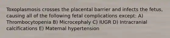 Toxoplasmosis crosses the placental barrier and infects the fetus, causing all of the following fetal complications except: A) Thrombocytopenia B) Microcephaly C) IUGR D) Intracranial calcifications E) Maternal hypertension