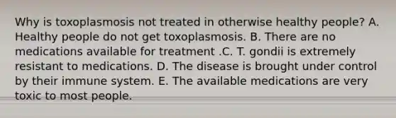 Why is toxoplasmosis not treated in otherwise healthy people? A. Healthy people do not get toxoplasmosis. B. There are no medications available for treatment .C. T. gondii is extremely resistant to medications. D. The disease is brought under control by their immune system. E. The available medications are very toxic to most people.