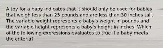 A toy for a baby indicates that it should only be used for babies that weigh less than 25 pounds and are less than 30 inches tall. The variable weight represents a baby's weight in pounds and the variable height represents a baby's height in inches. Which of the following expressions evaluates to true if a baby meets the criteria?