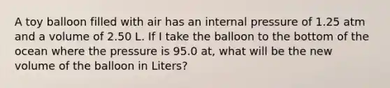 A toy balloon filled with air has an internal pressure of 1.25 atm and a volume of 2.50 L. If I take the balloon to the bottom of the ocean where the pressure is 95.0 at, what will be the new volume of the balloon in Liters?