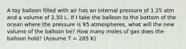 A toy balloon filled with air has an internal pressure of 1.25 atm and a volume of 2.50 L. If I take the balloon to the bottom of the ocean where the pressure is 95 atmospheres, what will the new volume of the balloon be? How many moles of gas does the balloon hold? (Assume T = 285 K)