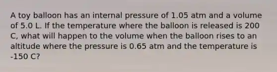 A toy balloon has an internal pressure of 1.05 atm and a volume of 5.0 L. If the temperature where the balloon is released is 200 C, what will happen to the volume when the balloon rises to an altitude where the pressure is 0.65 atm and the temperature is -150 C?