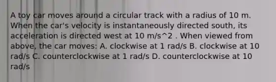 A toy car moves around a circular track with a radius of 10 m. When the car's velocity is instantaneously directed south, its acceleration is directed west at 10 m/s^2 . When viewed from above, the car moves: A. clockwise at 1 rad/s B. clockwise at 10 rad/s C. counterclockwise at 1 rad/s D. counterclockwise at 10 rad/s