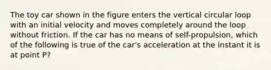 The toy car shown in the figure enters the vertical circular loop with an initial velocity and moves completely around the loop without friction. If the car has no means of self-propulsion, which of the following is true of the car's acceleration at the instant it is at point P?