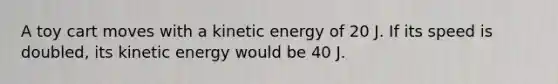 A toy cart moves with a kinetic energy of 20 J. If its speed is doubled, its kinetic energy would be 40 J.