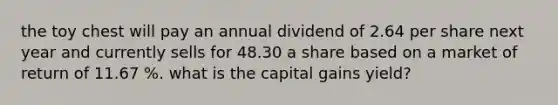 the toy chest will pay an annual dividend of 2.64 per share next year and currently sells for 48.30 a share based on a market of return of 11.67 %. what is the capital gains yield?